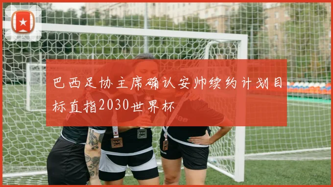 巴西足协主席确认安帅续约计划目标直指2030世界杯
