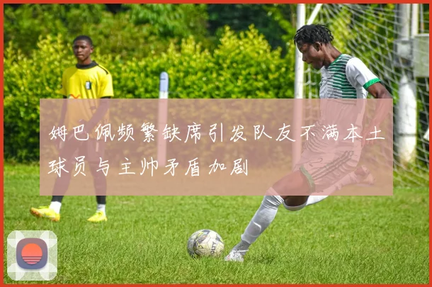姆巴佩频繁缺席引发队友不满本土球员与主帅矛盾加剧