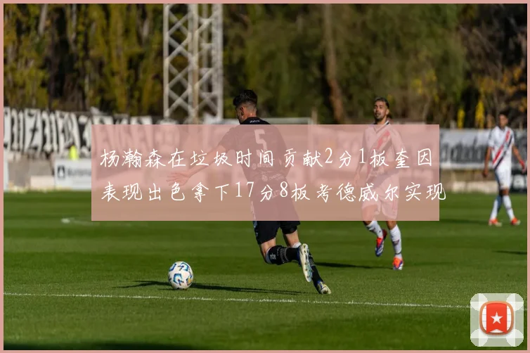 杨瀚森在垃圾时间贡献2分1板奎因表现出色拿下17分8板考德威尔实现双双14板转正